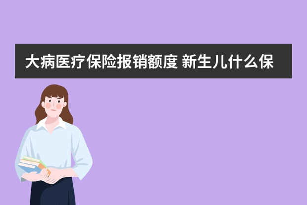 大病医疗保险报销额度 新生儿什么保险合适