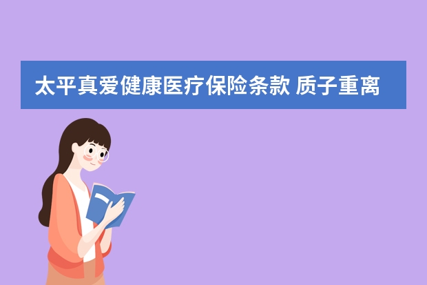 太平真爱健康医疗保险条款 质子重离子医疗保险是什么险种