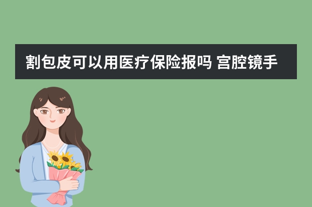 割包皮可以用医疗保险报吗 宫腔镜手术医疗保险可以报销吗