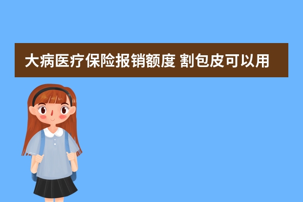 大病医疗保险报销额度 割包皮可以用医疗保险报吗