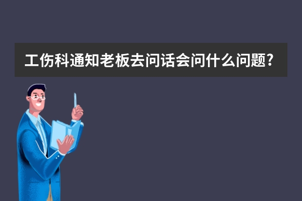 工伤科通知老板去问话会问什么问题?